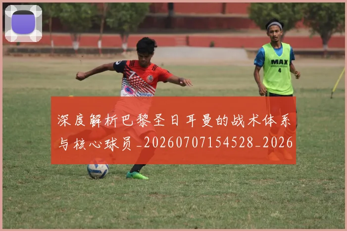 深度解析巴黎圣日耳曼的战术体系与核心球员_20260707154528_20260801203545