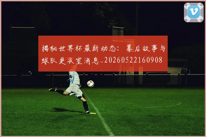 揭秘世界杯最新动态：幕后故事与球队更衣室消息_20260522160908