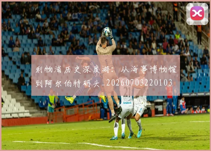 利物浦历史深度游：从海事博物馆到阿尔伯特码头_20260703220103