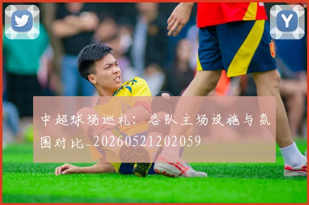 中超球场巡礼：各队主场设施与氛围对比_20260521202059